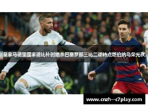 皇家马德里国家德比补时绝杀巴塞罗那三比二逆转点燃伯纳乌荣光夜