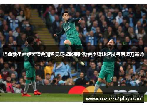 巴西新星萨维奥转会加盟曼城掀起英超新赛季锋线速度与创造力革命 巴西新星萨维奥转会加盟曼城掀起英超新赛季锋线速度与创造力革命